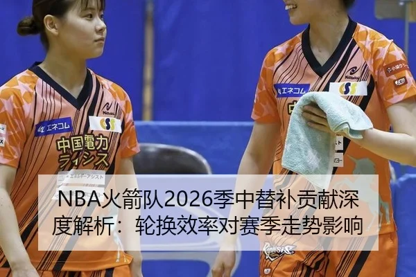 NBA火箭队2026季中替补贡献深度解析：轮换效率对赛季走势影响