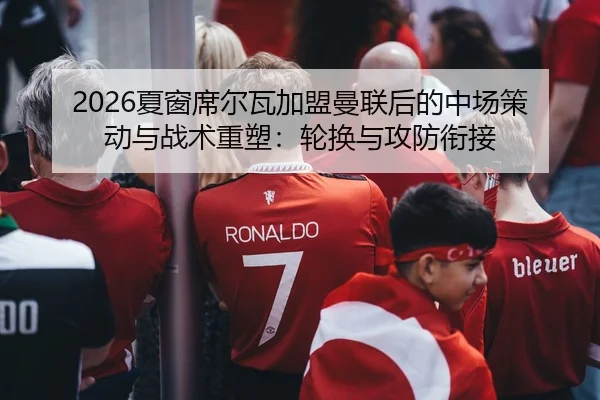 2026夏窗席尔瓦加盟曼联后的中场策动与战术重塑：轮换与攻防衔接